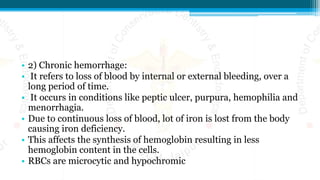 • 2) Chronic hemorrhage:
• It refers to loss of blood by internal or external bleeding, over a
long period of time.
• It occurs in conditions like peptic ulcer, purpura, hemophilia and
menorrhagia.
• Due to continuous loss of blood, lot of iron is lost from the body
causing iron deficiency.
• This affects the synthesis of hemoglobin resulting in less
hemoglobin content in the cells.
• RBCs are microcytic and hypochromic
 