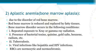 2) Aplastic anemia(bone marrow aplasia):
• due to the disorder of red bone marrow.
• Red bone marrow is reduced and replaced by fatty tissues.
• Bone marrow disorder occurs in the following conditions:
• i. Repeated exposure to Xray or gamma ray radiation.
• ii. Presence of bacterial toxins, quinine, gold salts, benzene,
radium, etc.
• iii. Tuberculosis.
• iv. Viral infections like hepatitis and HIV infections.
• RBCs are normocytic and normochromic.
 