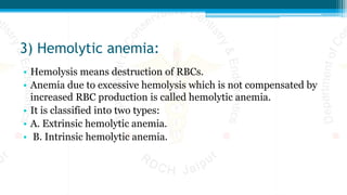 3) Hemolytic anemia:
• Hemolysis means destruction of RBCs.
• Anemia due to excessive hemolysis which is not compensated by
increased RBC production is called hemolytic anemia.
• It is classified into two types:
• A. Extrinsic hemolytic anemia.
• B. Intrinsic hemolytic anemia.
 