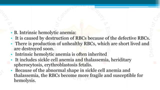 • B. Intrinsic hemolytic anemia:
• It is caused by destruction of RBCs because of the defective RBCs.
• There is production of unhealthy RBCs, which are short lived and
are destroyed soon.
• Intrinsic hemolytic anemia is often inherited
• It includes sickle cell anemia and thalassemia, heriditary
spherocytosis, erythroblastosis fetalis.
• Because of the abnormal shape in sickle cell anemia and
thalassemia, the RBCs become more fragile and susceptible for
hemolysis.
 