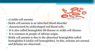 • 1] sickle cell anemia:
• Sickle cell anemia is an inherited blood disorder
• characterized by sickleshaped red blood cells.
• It is also called hemoglobin SS disease or sickle cell disease.
• It is common in people of African origin.
• Sickle cell anemia is due to the abnormal hemoglobin called
hemoglobin S (sickle cell hemoglobin). In this, αchains are normal
and βchains are abnormal.
•
 
