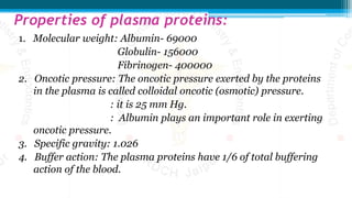 Properties of plasma proteins:
1. Molecular weight: Albumin- 69000
Globulin- 156000
Fibrinogen- 400000
2. Oncotic pressure: The oncotic pressure exerted by the proteins
in the plasma is called colloidal oncotic (osmotic) pressure.
: it is 25 mm Hg.
: Albumin plays an important role in exerting
oncotic pressure.
3. Specific gravity: 1.026
4. Buffer action: The plasma proteins have 1/6 of total buffering
action of the blood.
 