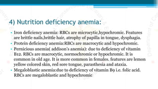 4) Nutrition deficiency anemia:
• Iron deficiency anemia: RBCs are microcytic,hypochromic. Features
are brittle nails,brittle hair, atrophy of papilla in tongue, dysphagia.
• Protein deficiency anemia:RBCs are macrocytic and hypochromic.
• Pernicious anemia( addison’s anemia): due to deficiency of vitamin
B12. RBCs are macrocytic, normochromic or hypochromic. It is
common in old age. It is more common in females. features are lemon
yellow colored skin, red sore tongue, parasthesia and ataxia.
• Megaloblastic anemia:due to deficiency of vitamin B9 i.e. folic acid.
RBCs are megaloblastic and hypochromic
 