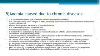 5)Anemia caused due to chronic diseases:
• It is the second common type of anemia (next to iron deficiency anemia).
• It is characterized by short lifespan of RBCs, caused by disturbance in iron metabolism or resistance to
erythropoietin action.
• Anemia develops after few months of sustained disease.
• RBCs are normocytic and normochromic.
• Common causes anemia of chronic diseases:
• i. Noninfectious inflammatory diseases such as rheumatoid arthritis (chronic inflammatory
autoimmune disorder affecting joints).
• ii. Chronic infections like tuberculosis (infection caused by Mycobacterium tuberculosis) and abscess
(collection of pus in the infected tissue) in lungs.
• iii. Chronic renal failure, in which the erythropoietin secretion decreases (since erythropoietin is
necessary for the stimulation of bone marrow to produce RBCs, its deficiency causes anemia).
• iv. Neoplastic disorders (abnormal and disorganized growth in tissue or organ) such as Hodgkin’s
disease (malignancy involving lymphocytes) and cancer of lung and breast.
• RBCs are generally normocytic and normochromic in this type of anemia. However, in progressive
disease associated with iron deficiency the cells become microcytic and hypochromic.
 