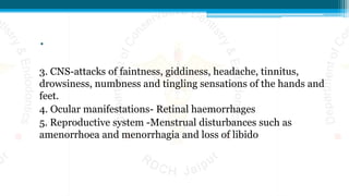 .
3. CNS-attacks of faintness, giddiness, headache, tinnitus,
drowsiness, numbness and tingling sensations of the hands and
feet.
4. Ocular manifestations- Retinal haemorrhages
5. Reproductive system -Menstrual disturbances such as
amenorrhoea and menorrhagia and loss of libido
 