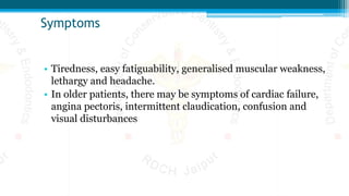 Symptoms
• Tiredness, easy fatiguability, generalised muscular weakness,
lethargy and headache.
• In older patients, there may be symptoms of cardiac failure,
angina pectoris, intermittent claudication, confusion and
visual disturbances
 