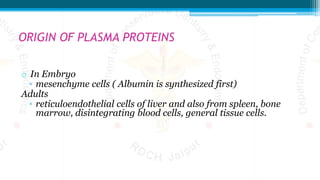 ORIGIN OF PLASMA PROTEINS
o In Embryo
▫ mesenchyme cells ( Albumin is synthesized first)
Adults
▫ reticuloendothelial cells of liver and also from spleen, bone
marrow, disintegrating blood cells, general tissue cells.
 