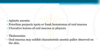 • Aplastic anemia:
• Petechiae purpuric spots or frank hematomas of oral mucosa
• Ulcerative lesions of oral mucosa or pharynx
• Thalassemia:
• Oral mucosa may exhibit characteristic anemic pallor observed on
the skin.
 