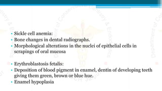 • Sickle cell anemia:
• Bone changes in dental radiographs.
• Morphological alterations in the nuclei of epithelial cells in
scrapings of oral mucosa
• Erythroblastosis fetalis:
• Deposition of blood pigment in enamel, dentin of developing teeth
giving them green, brown or blue hue.
• Enamel hypoplasia
 