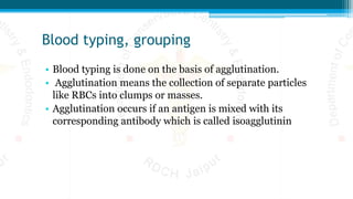 Blood typing, grouping
• Blood typing is done on the basis of agglutination.
• Agglutination means the collection of separate particles
like RBCs into clumps or masses.
• Agglutination occurs if an antigen is mixed with its
corresponding antibody which is called isoagglutinin
 