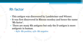 Rh factor
• This antigen was discovered by Landsteiner and Wiener.
• It was first discovered in Rhesus monkey and hence the name
‘Rh factor’.
• There are many Rh antigens but only the D antigen is more
antigenic in human.
 85%- Rh positive, 15%- Rh negative
 