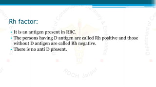 Rh factor:
• It is an antigen present in RBC.
• The persons having D antigen are called Rh positive and those
without D antigen are called Rh negative.
• There is no anti D present.
 