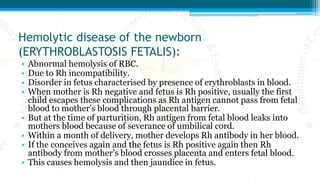 Hemolytic disease of the newborn
(ERYTHROBLASTOSIS FETALIS):
• Abnormal hemolysis of RBC.
• Due to Rh incompatibility.
• Disorder in fetus characterised by presence of erythroblasts in blood.
• When mother is Rh negative and fetus is Rh positive, usually the first
child escapes these complications as Rh antigen cannot pass from fetal
blood to mother’s blood through placental barrier.
• But at the time of parturition, Rh antigen from fetal blood leaks into
mothers blood because of severance of umbilical cord.
• Within a month of delivery, mother develops Rh antibody in her blood.
• If the conceives again and the fetus is Rh positive again then Rh
antibody from mother’s blood crosses placenta and enters fetal blood.
• This causes hemolysis and then jaundice in fetus.
 