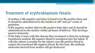 Treatment of erythroblastosis fetalis:
• If mother is Rh negative and fetus is found to be Rh positive then anti
D should be administered to the mother at 28th and 34th weeks of
gestation.
• If Rh negative mother delivers Rh positive baby then anti D should be
administered to the mother within 48 hours of delivery. This develops
passive immunity.
• If the baby is born with this disease then treatment is done by exchange
transfusion method. Rh negative blood is transfused into the infant. It
will take atleast 6 months for the infant’s new Rh positive blood to
replace the transfused Rh negative blood. By this time, Rh antibody
molecules derived from mother will get destroyed.
 