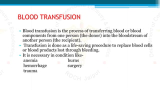 BLOOD TRANSFUSION
• Blood transfusion is the process of transferring blood or blood
components from one person (the donor) into the bloodstream of
another person (the recipient).
• Transfusion is done as a life-saving procedure to replace blood cells
or blood products lost through bleeding.
• It is necessary in condition like-
anemia burns
hemorrhage surgery
trauma
 