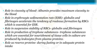 • Role in viscosity of blood- Albumin provides maximum viscosity to
the blood
• Role in erythrocyte sedimentation rate (ESR)- globulin and
fibrinogen accelerate the tendency of rouleaux formation by RBCs
which is essential for ESR.
• Role in suspension stability of RBCs- globulin and fibrinogen
• Role in production of trephone substances- trephone substances
which are essential for nourishment of tissue cells in culture are
produced by leukocytes from plasma proteins.
• Role as reserve proteins- during fasting or in adequate protein
intake
 