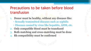 Precautions to be taken before blood
transfusion
1. Donor must be healthy, without any diseases like:
▫ Sexually transmitted diseases such as syphilis
▫ Diseases caused by virus like hepatitis, AIDS, etc.
2. Only compatible blood must be transfused
3. Both matching and cross-matching must be done
4. Rh compatibility must be confirmed
 