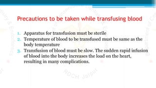 Precautions to be taken while transfusing blood
1. Apparatus for transfusion must be sterile
2. Temperature of blood to be transfused must be same as the
body temperature
3. Transfusion of blood must be slow. The sudden rapid infusion
of blood into the body increases the load on the heart,
resulting in many complications.
 