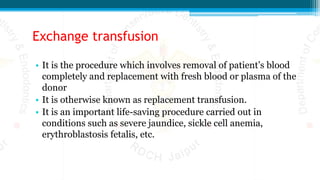 Exchange transfusion
• It is the procedure which involves removal of patient’s blood
completely and replacement with fresh blood or plasma of the
donor
• It is otherwise known as replacement transfusion.
• It is an important life-saving procedure carried out in
conditions such as severe jaundice, sickle cell anemia,
erythroblastosis fetalis, etc.
 