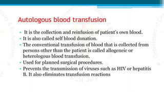 Autologous blood transfusion
• It is the collection and reinfusion of patient’s own blood.
• It is also called self blood donation.
• The conventional transfusion of blood that is collected from
persons other than the patient is called allogeneic or
heterologous blood transfusion.
• Used for planned surgical procedures.
• Prevents the transmission of viruses such as HIV or hepatitis
B. It also eliminates transfusion reactions
 
