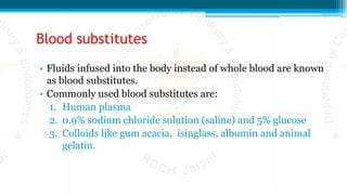 Blood substitutes
• Fluids infused into the body instead of whole blood are known
as blood substitutes.
• Commonly used blood substitutes are:
1. Human plasma
2. 0.9% sodium chloride solution (saline) and 5% glucose
3. Colloids like gum acacia, isinglass, albumin and animal
gelatin.
 