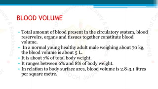 BLOOD VOLUME
• Total amount of blood present in the circulatory system, blood
reservoirs, organs and tissues together constitute blood
volume.
• In a normal young healthy adult male weighing about 70 kg,
the blood volume is about 5 L.
• It is about 7% of total body weight.
• It ranges between 6% and 8% of body weight.
• In relation to body surface area, blood volume is 2.8-3.1 litres
per square metre.
 