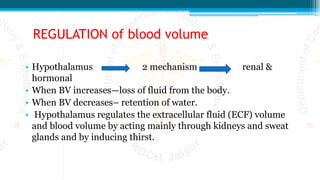 REGULATION of blood volume
• Hypothalamus 2 mechanism renal &
hormonal
• When BV increases—loss of fluid from the body.
• When BV decreases– retention of water.
• Hypothalamus regulates the extracellular fluid (ECF) volume
and blood volume by acting mainly through kidneys and sweat
glands and by inducing thirst.
 