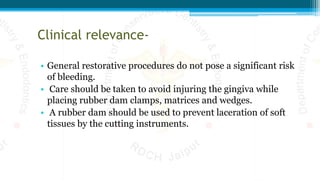 Clinical relevance-
• General restorative procedures do not pose a significant risk
of bleeding.
• Care should be taken to avoid injuring the gingiva while
placing rubber dam clamps, matrices and wedges.
• A rubber dam should be used to prevent laceration of soft
tissues by the cutting instruments.
 