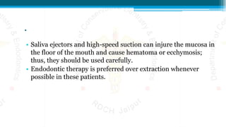 .
• Saliva ejectors and high-speed suction can injure the mucosa in
the floor of the mouth and cause hematoma or ecchymosis;
thus, they should be used carefully.
• Endodontic therapy is preferred over extraction whenever
possible in these patients.
 