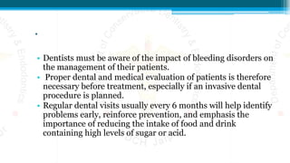 .
• Dentists must be aware of the impact of bleeding disorders on
the management of their patients.
• Proper dental and medical evaluation of patients is therefore
necessary before treatment, especially if an invasive dental
procedure is planned.
• Regular dental visits usually every 6 months will help identify
problems early, reinforce prevention, and emphasis the
importance of reducing the intake of food and drink
containing high levels of sugar or acid.
 