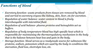 Functions of blood
• Excretory function- waste products from tissues are removed by blood
and carried to excretory organs like kidney, skin, liver, etc for excretion.
• Regulation of water balance- water content in blood is freely
interchangable with interstitial fluid.
• Regulation of acid balance- plasma proteins and hemoglobin act as
buffers.
• Regulation of body temperature-blood has high specific heat which is
responsible for maintaining the thermoregulatory mechanism in the body
that is the balance between heat loss and gain in the body.
• Storage function- blood serves as a readymade source for subtances like
proteins, sodium, potassium which are used by the body in conditions like
starvation, fluid loss, electrolyte loss, etc.
 