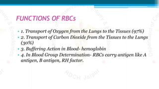 FUNCTIONS OF RBCs
• 1. Transport of Oxygen from the Lungs to the Tissues (97%)
• 2. Transport of Carbon Dioxide from the Tissues to the Lungs
(30%)
• 3. Buffering Action in Blood- hemoglobin
• 4. In Blood Group Determination- RBCs carry antigen like A
antigen, B antigen, RH factor.
 