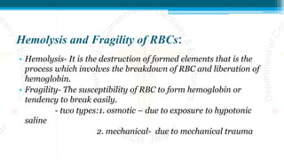 Hemolysis and Fragility of RBCs:
• Hemolysis- It is the destruction of formed elements that is the
process which involves the breakdown of RBC and liberation of
hemoglobin.
• Fragility- The susceptibility of RBC to form hemoglobin or
tendency to break easily.
- two types:1. osmotic – due to exposure to hypotonic
saline
2. mechanical- due to mechanical trauma
 