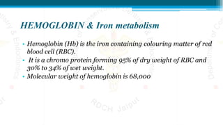 HEMOGLOBIN & Iron metabolism
• Hemoglobin (Hb) is the iron containing colouring matter of red
blood cell (RBC).
• It is a chromo protein forming 95% of dry weight of RBC and
30% to 34% of wet weight.
• Molecular weight of hemoglobin is 68,000
 