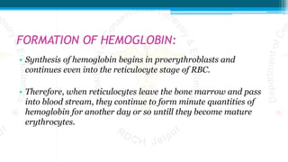 FORMATION OF HEMOGLOBIN:
• Synthesis of hemoglobin begins in proerythroblasts and
continues even into the reticulocyte stage of RBC.
• Therefore, when reticulocytes leave the bone marrow and pass
into blood stream, they continue to form minute quantities of
hemoglobin for another day or so untill they become mature
erythrocytes.
 