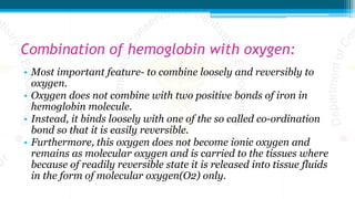 Combination of hemoglobin with oxygen:
• Most important feature- to combine loosely and reversibly to
oxygen.
• Oxygen does not combine with two positive bonds of iron in
hemoglobin molecule.
• Instead, it binds loosely with one of the so called co-ordination
bond so that it is easily reversible.
• Furthermore, this oxygen does not become ionic oxygen and
remains as molecular oxygen and is carried to the tissues where
because of readily reversible state it is released into tissue fluids
in the form of molecular oxygen(O2) only.
 
