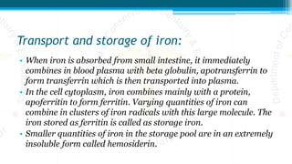 Transport and storage of iron:
• When iron is absorbed from small intestine, it immediately
combines in blood plasma with beta globulin, apotransferrin to
form transferrin which is then transported into plasma.
• In the cell cytoplasm, iron combines mainly with a protein,
apoferritin to form ferritin. Varying quantities of iron can
combine in clusters of iron radicals with this large molecule. The
iron stored as ferritin is called as storage iron.
• Smaller quantities of iron in the storage pool are in an extremely
insoluble form called hemosiderin.
 