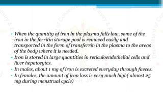 • When the quantity of iron in the plasma falls low, some of the
iron in the ferritin storage pool is removed easily and
transported in the form of transferrin in the plasma to the areas
of the body where it is needed.
• Iron is stored in large quantities in reticuloendothelial cells and
liver hepatocytes.
• In males, about 1 mg of iron is excreted everyday through faeces.
• In females, the amount of iron loss is very much high( almost 25
mg during menstrual cycle)
 