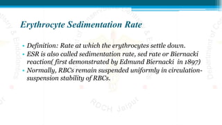 Erythrocyte Sedimentation Rate
• Definition: Rate at which the erythrocytes settle down.
• ESR is also called sedimentation rate, sed rate or Biernacki
reaction( first demonstrated by Edmund Biernacki in 1897)
• Normally, RBCs remain suspended uniformly in circulation-
suspension stability of RBCs.
 