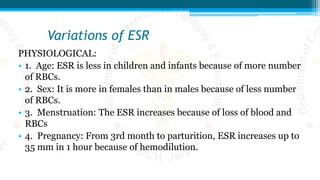 Variations of ESR
PHYSIOLOGICAL:
• 1. Age: ESR is less in children and infants because of more number
of RBCs.
• 2. Sex: It is more in females than in males because of less number
of RBCs.
• 3. Menstruation: The ESR increases because of loss of blood and
RBCs
• 4. Pregnancy: From 3rd month to parturition, ESR increases up to
35 mm in 1 hour because of hemodilution.
 