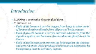 Introduction
• BLOOD is a connective tissue in fluid form.
• It is known as
▫ Fluid of life because it carries oxygen from lungs to other parts
of body and carbon dioxide from all parts of body to lungs.
▫ Fluid of growth because it carries nutritive substances from the
digestive system and hormones from endocrine glands to all the
tissues.
▫ Fluid of health because it protects the body against the diseases
and gets rid of the waste products and unwanted substances by
transporting them to excretory organs.
 