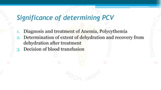 Significance of determining PCV
1. Diagnosis and treatment of Anemia, Polycythemia
2. Determination of extent of dehydration and recovery from
dehydration after treatment
3. Decision of blood transfusion
 