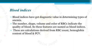 Blood indices
• Blood indices have got diagnostic value in determining types of
anemia.
• The number, shape, volume and color of RBCs indicate the
quality of blood. So these features are named as blood indices.
• These are calculations derived from RBC count, hemoglobin
content of blood & PCV.
 