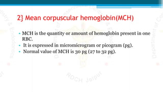 2} Mean corpuscular hemoglobin(MCH)
• MCH is the quantity or amount of hemoglobin present in one
RBC.
• It is expressed in micromicrogram or picogram (pg).
• Normal value of MCH is 30 pg (27 to 32 pg).
 