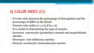 4} COLOR INDEX (CI)
• It is the ratio between the percentage of hemoglobin and the
percentage of RBCs in the blood.
• Normal color index is 1.0 (0.8 to 1.2).
• It is useful in determining the type of anemia.
• Increases -macrocytic (pernicious) anemia and megaloblastic
anemia.
• Decreases- iron deficiency anemia.
• Normal -normocytic normochromic anemia
 