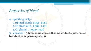Properties of blood
4. Specific gravity-
1. Of total blood: 1.052- 1.061
2. Of blood cells: 1.092- 1.101
3. Of plasma : 1.022- 1.026
5. Viscosity – 5 times more viscous than water due to presence of
blood cells and plasma proteins.
 