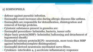 2} EOSINOPHILS:
• defence against parasitic infection.
• Eosinophil count increases also during allergic diseases like asthma.
• Eosinophils are responsible for detoxification, disintegration and
removal of foreign proteins.
• Cytotoxic substances present in granules are:
• Eosinophil peroxidase- helminths, bacteria, tumor cells
• Major basic protein(MBP)- helminths( ballooning and detachment of
tegumental sheath)
• Eosinophil cationic protein(ECP)- neurotoxin, more toxic than MBP
against helminths(complete disintegration)
• Eosinophil derived neurotoxin-myelinated nerve fibres.
• Cytokines- interleukin 4, 5 accelerate inflammatory responses
 