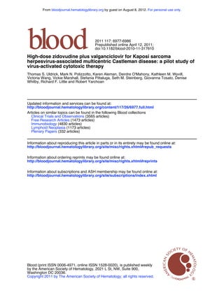 From bloodjournal.hematologylibrary.org by guest on August 8, 2012. For personal use only.




                                          2011 117: 6977-6986
                                          Prepublished online April 12, 2011;
                                          doi:10.1182/blood-2010-11-317610

High-dose zidovudine plus valganciclovir for Kaposi sarcoma
herpesvirus-associated multicentric Castleman disease: a pilot study of
virus-activated cytotoxic therapy
Thomas S. Uldrick, Mark N. Polizzotto, Karen Aleman, Deirdre O'Mahony, Kathleen M. Wyvill,
Victoria Wang, Vickie Marshall, Stefania Pittaluga, Seth M. Steinberg, Giovanna Tosato, Denise
Whitby, Richard F. Little and Robert Yarchoan




Updated information and services can be found at:
http://bloodjournal.hematologylibrary.org/content/117/26/6977.full.html
Articles on similar topics can be found in the following Blood collections
  Clinical Trials and Observations (3565 articles)
  Free Research Articles (1473 articles)
  Immunobiology (4830 articles)
  Lymphoid Neoplasia (1173 articles)
  Plenary Papers (332 articles)


Information about reproducing this article in parts or in its entirety may be found online at:
http://bloodjournal.hematologylibrary.org/site/misc/rights.xhtml#repub_requests

Information about ordering reprints may be found online at:
http://bloodjournal.hematologylibrary.org/site/misc/rights.xhtml#reprints

Information about subscriptions and ASH membership may be found online at:
http://bloodjournal.hematologylibrary.org/site/subscriptions/index.xhtml




Blood (print ISSN 0006-4971, online ISSN 1528-0020), is published weekly
by the American Society of Hematology, 2021 L St, NW, Suite 900,
Washington DC 20036.
Copyright 2011 by The American Society of Hematology; all rights reserved.
 