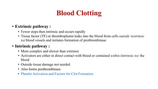Blood Clotting
• Extrinsic pathway :
• Fewer steps then intrinsic and occurs rapidly
• Tissue factor (TF) or thromboplastin leaks into the blood from cells outside (extrinsic
to) blood vessels and initiates formation of prothrombinase
• Intrinsic pathway :
• More complex and slower than extrinsic
• Activators are either in direct contact with blood or contained within (intrinsic to) the
blood
• Outside tissue damage not needed
• Also forms prothrombinase
• Platelet Activation and Factors for Clot Formation
 