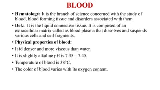 BLOOD
• Hematology: It is the branch of science concerned with the study of
blood, blood forming tissue and disorders associated with them.
• Def.: It is the liquid connective tissue. It is composed of an
extracellular matrix called as blood plasma that dissolves and suspends
various cells and cell fragments.
• Physical properties of blood:
• It id denser and more viscous than water.
• It is slightly alkaline pH is 7.35 – 7.45.
• Temperature of blood is 38°C.
• The color of blood varies with its oxygen content.
 